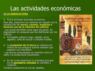 1) LA AGRICULTURA
 Fue la principal actividad económica.
Para ello, mejoraron los sistemas de regadío con la
introducción de norias, canales, acequias e
hicieron uso de la rotación de cultivos.
- Las norias permitían sacar agua de pozos. Se
depositaban en acequias que las distribuían por los
cultivos.
 Principales cultivos: trigo, cebada, arroz,
algodón, caña de azúcar y árboles frutales.
 La propiedad de la tierra se mantuvo en
manos de sus antiguos dueños siempre que
pagaran sus impuestos.
- Las tierras conquistadas se repartían entre el
califa y la aristocracia musulmana.
 En las zonas desérticas la actividad principal
era la ganadería nómada de camellos y
corderos.
También predominó la cría de caballos.
Las actividades económicas
 