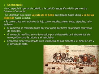  El comercio:
- tuvo especial importancia debido a la posición geográfica del imperio entre
Oriente y Occidente.
- Se utilizaban dos rutas: La ruta de la Seda que llegaba hasta China y la de las
especias hasta la India.
- Se comerciaba con artículos de lujo como metales, pieles, seda, especias, sal y
esclavos.
 El comercio se realizaba tanto por mar como por tierra en grandes caravanas
de camellos.
 El comercio marítimo se vio favorecido por el desarrollo de instrumentos de
navegación como la brújula y el astrolabio.
 Economía monetaria basada en la utilización de dos monedas: el dínar de oro y
el dírham de plata.
 