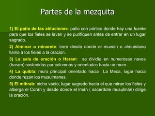 Partes de la mezquita
1) El patio de las abluciones: patio con pórtico donde hay una fuente
para que los fieles se laven y se purifiquen antes de entrar en un lugar
sagrado.
2) Alminar o minarete: torre desde donde el muecín o almuédano
llama a los fieles a la oración.
3) La sala de oración o Haram: se dividía en numerosas naves
(haram) sostenidas por columnas y orientadas hacia un muro
4) La quibla: muro principal orientado hacia La Meca, lugar hacia
donde rezan los musulmanes.
5) El mihrab: nicho vacío, lugar sagrado hacia el que miran los fieles y
alberga el Corán y desde donde el Imán ( sacerdote musulmán) dirige
la oración.
 