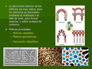  La decoración exterior de los
edificios era muy sobria, pero
los interiores se decoraban
mediante el moldeado o la
talla de yeso, para formar
yeserías, o sobre azulejos de
cerámica.
 Motivos principales:
– Motivos vegetales.
– Motivos geométricos.
– Decoración caligráfica.
 