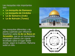 Las mezquitas más importantes
son:
 La mezquita de Damasco
 La mezquita de Córdoba
 La de Samarra (Irak)
 La de Kairuán (Tunez)
Hay mezquitas diferentes y de
planta cuadrada (por influencia
bizantina) como la de La Roca en
Jerusalén, que es un monumento
octogonal cubierto con cúpula
levantado sobre el lugar desde
donde, según la tradición, Mahoma
subió al cielo.
 