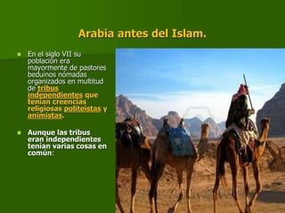 Arabia antes del Islam.
 En el siglo VII su
población era
mayormente de pastores
beduinos nómadas
organizados en multitud
de tribus
independientes que
tenían creencias
religiosas politeístas y
animistas.
 Aunque las tribus
eran independientes
tenían varias cosas en
común:
 