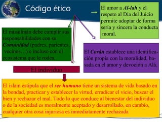 El amor a Al-lah y el
respeto al Día del Juicio
permite adoptar de forma
seria y sincera la conducta
moral.El musulmán debe cumplir sus
responsabilidades con su
Comunidad (padres, parientes,
vecinos…) e incluso con el
ecosistema que le rodea.
El Corán establece una identifica-
ción propia con la moralidad, ba-
sada en el amor y devoción a Alá.
El individuo
El islam estipula que el ser humano tiene un sistema de vida basado en
la bondad, practicar y establecer la virtud, erradicar el vicio, buscar el
bien y rechazar el mal. Todo lo que conduce al bienestar del individuo
o de la sociedad es moralmente aceptado y desarrollado, en cambio,
cualquier otra cosa injuriosa es inmediatamente rechazada
Código ético
 