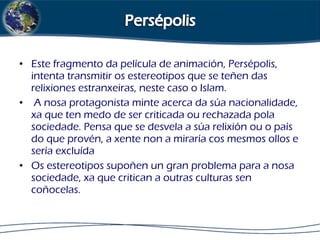 • Este fragmento da película de animación, Persépolis,
intenta transmitir os estereotipos que se teñen das
relixiones estranxeiras, neste caso o Islam.
• A nosa protagonista minte acerca da súa nacionalidade,
xa que ten medo de ser criticada ou rechazada pola
sociedade. Pensa que se desvela a súa relixión ou o país
do que provén, a xente non a miraría cos mesmos ollos e
sería excluída
• Os estereotipos supoñen un gran problema para a nosa
sociedade, xa que critican a outras culturas sen
coñocelas.
 