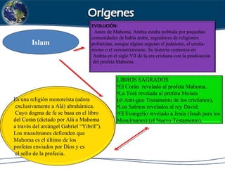Islam
EVOLUCIÓN:
Antes de Mahoma, Arabia estaba poblada por pequeñas
comunidades de habla árabe, seguidores de religiones
politeístas, aunque algúns seguían el judaísmo, el cristia-
nismo o el zoroastrianismo. Su historia comienza en
Arabia en el siglo VII de la era cristiana con la predicación
del profeta Mahoma.
LIBROS SAGRADOS
•El Corán revelado al profeta Mahoma.
•La Torá revelada al profeta Moisés
(el Anti-guo Testamento de los cristianos),
•Los Salmos revelados al rey David.
•El Evangelio revelado a Jesús (Issah para los
Musulmanes).(el Nuevo Testamento).
Es una religión monoteísta (adora
exclusivamente a Alá) abrahámica.
Cuyo dogma de fe se basa en el libro
del Corán (dictado por Alá a Mahoma
a través del arcángel Gabriel “Yibril”).
Los musulmanes defienden que
Mahoma es el último de los
profetas enviados por Dios y es
el sello de la profecía.
 