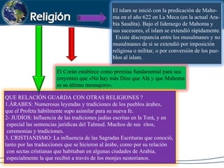 El islam se inició con la predicación de Maho-
ma en el año 622 en La Meca (en la actual Ara-
bia Saudita). Bajo el liderazgo de Mahoma y
sus sucesores, el islam se extendió rápidamente.
Existe discrepancia entre los musulmanes y no
musulmanes de si se extendió por imposición
religiosa o militar, o por conversión de los pue-
blos al islam.
El Corán establece como premisa fundamental para sus
creyentes que «No hay más Dios que Alá y que Mahoma
es su último mensajero».
QUE RELACIÓN GUARDA CON OTRAS RELIGIONES ?
1.ÁRABES: Numerosas leyendas y tradiciones de los pueblos árabes,
que el Profeta hábilmente supo asimilar para su nueva fe.
2- JUDÍOS: Influencia de las tradiciones judías escritas en la Torá, y en
especial las sentencias jurídicas del Talmud. Muchos de sus ritos,
ceremonias y tradiciones.
3. CRISTIANISMO: La influencia de las Sagradas Escrituras que conoció,
tanto por las traducciones que se hicieron al árabe, como por su relación
con sectas cristianas que habitaban en algunas ciudades de Arabia,
especialmente la que recibió a través de los monjes nestorianos.
 