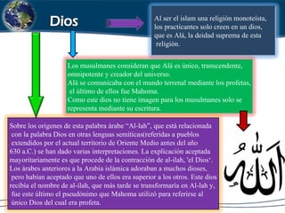 Al ser el islam una religión monoteísta,
los practicantes solo creen en un dios,
que es Alá, la deidad suprema de esta
religión.
Los musulmanes consideran que Alá es único, transcendente,
omnipotente y creador del universo.
Alá se comunicaba con el mundo terrenal mediante los profetas,
el último de ellos fue Mahoma.
Como este dios no tiene imagen para los musulmanes solo se
representa mediante su escritura.
Sobre los orígenes de esta palabra árabe “Al-lah”, que está relacionada
con la palabra Dios en otras lenguas semíticas(referidas a pueblos
extendidos por el actual territorio de Oriente Medio antes del año
630 a.C.) se han dado varias interpretaciones. La explicación aceptada
mayoritariamente es que procede de la contracción de al-ilah, 'el Dios‘.
Los árabes anteriores a la Arabia islámica adoraban a muchos dioses,
pero habían aceptado que uno de ellos era superior a los otros. Este dios
recibía el nombre de al-ilah, que más tarde se transformaría en Al-lah y,
fue este último el pseudónimo que Mahoma utilizó para referirse al
único Dios del cual era profeta.
 