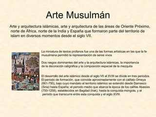 Arte Musulmán Arte y arquitectura islámicas, arte y arquitectura de las áreas de Oriente Próximo, norte de África, norte de la India y España que formaron parte del territorio de islam en diversos momentos desde el siglo VII. La miniatura de textos profanos fue una de las formas artísticas en las que la fe  musulmana permitió la representación de seres vivos Dos rasgos dominantes del arte y la arquitectura islámicas, la importancia de la decoración caligráfica y la composición espacial de la mezquita El desarrollo del arte islámico desde el siglo VII al XVIII se divide en tres periodos.  El periodo de formación, que coincide aproximadamente con el califato Omeya (661-750), bajo cuyo mandato el territorio islámico se extendió desde Damasco  (Siria) hasta España; el periodo medio que abarca la época de los califas Abasíes  (750-1258), establecidos en Bagdad (Irak), hasta la conquista mongola, y el periodo que transcurre entre esta conquista y el siglo XVIII. 