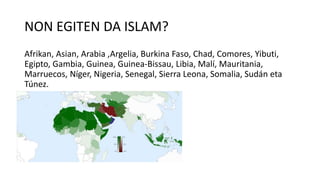 NON EGITEN DA ISLAM?
Afrikan, Asian, Arabia ,Argelia, Burkina Faso, Chad, Comores, Yibuti,
Egipto, Gambia, Guinea, Guinea-Bissau, Libia, Malí, Mauritania,
Marruecos, Níger, Nigeria, Senegal, Sierra Leona, Somalia, Sudán eta
Túnez.
 