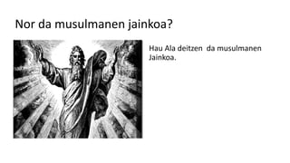 Nor da musulmanen jainkoa?
Hau Ala deitzen da musulmanen
Jainkoa.
 