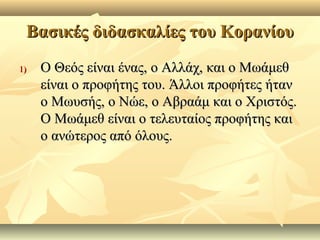Βασικές διδασκαλίες του ΚορανίουΒασικές διδασκαλίες του Κορανίου
1)1) Ο Θεός είναι ένας, ο Αλλάχ, και ο ΜωάμεθΟ Θεός είναι ένας, ο Αλλάχ, και ο Μωάμεθ
είναι ο προφήτης του. Άλλοι προφήτες ήτανείναι ο προφήτης του. Άλλοι προφήτες ήταν
ο Μωυσής, ο Νώε, ο Αβραάμ και ο Χριστός.ο Μωυσής, ο Νώε, ο Αβραάμ και ο Χριστός.
Ο Μωάμεθ είναι ο τελευταίος προφήτης καιΟ Μωάμεθ είναι ο τελευταίος προφήτης και
ο ανώτερος από όλους.ο ανώτερος από όλους.
 