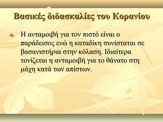 Βασικές διδασκαλίες του ΚορανίουΒασικές διδασκαλίες του Κορανίου
4)4) Η ανταμοιβή για τον πιστό είναι οΗ ανταμοιβή για τον πιστό είναι ο
παράδεισος ενώ η καταδίκη συνίσταται σεπαράδεισος ενώ η καταδίκη συνίσταται σε
βασανιστήρια στην κόλαση. Ιδιαίτεραβασανιστήρια στην κόλαση. Ιδιαίτερα
τονίζεται η ανταμοιβή για το θάνατο στητονίζεται η ανταμοιβή για το θάνατο στη
μάχη κατά των απίστων.μάχη κατά των απίστων.
 