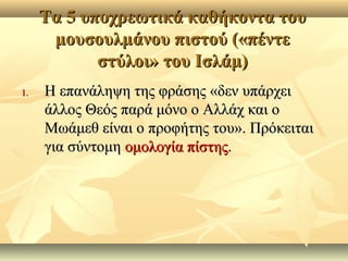 Τα 5 υποχρεωτικά καθήκοντα τουΤα 5 υποχρεωτικά καθήκοντα του
μουσουλμάνου πιστού («πέντεμουσουλμάνου πιστού («πέντε
στύλοι» του Ισλάμ)στύλοι» του Ισλάμ)
1.1. Η επανάληψη της φράσης «δεν υπάρχειΗ επανάληψη της φράσης «δεν υπάρχει
άλλος Θεός παρά μόνο ο Αλλάχ και οάλλος Θεός παρά μόνο ο Αλλάχ και ο
Μωάμεθ είναι ο προφήτης του». ΠρόκειταιΜωάμεθ είναι ο προφήτης του». Πρόκειται
για σύντομηγια σύντομη ομολογία πίστηςομολογία πίστης..
 