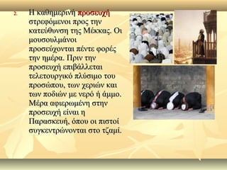 2.2. Η καθημερινήΗ καθημερινή προσευχήπροσευχή
στρεφόμενοι προς τηνστρεφόμενοι προς την
κατεύθυνση της Μέκκας. Οικατεύθυνση της Μέκκας. Οι
μουσουλμάνοιμουσουλμάνοι
προσεύχονται πέντε φορέςπροσεύχονται πέντε φορές
την ημέρα. Πριν τηντην ημέρα. Πριν την
προσευχή επιβάλλεταιπροσευχή επιβάλλεται
τελετουργικό πλύσιμο τουτελετουργικό πλύσιμο του
προσώπου, των χεριών καιπροσώπου, των χεριών και
των ποδιών με νερό ή άμμο.των ποδιών με νερό ή άμμο.
Μέρα αφιερωμένη στηνΜέρα αφιερωμένη στην
προσευχή είναι ηπροσευχή είναι η
Παρασκευή, όπου οι πιστοίΠαρασκευή, όπου οι πιστοί
συγκεντρώνονται στο τζαμί.συγκεντρώνονται στο τζαμί.
 