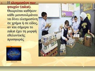 3.3. ΗΗ ελεημοσύνη τωνελεημοσύνη των
φτωχών (φτωχών (zakat)zakat)..
Θεωρείται καθήκονΘεωρείται καθήκον
κάθε μουσουλμάνουκάθε μουσουλμάνου
να δίνει ελεημοσύνηνα δίνει ελεημοσύνη
σε χρήμα ή σε είδοςσε χρήμα ή σε είδος,,
αν και σήμερα τοαν και σήμερα το
zakatzakat έχει τη μορφήέχει τη μορφή
εθελοντικήςεθελοντικής
προσφοράςπροσφοράς
 
