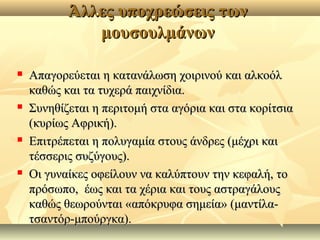 Άλλες υποχρεώσεις τωνΆλλες υποχρεώσεις των
μουσουλμάνωνμουσουλμάνων
 Απαγορεύεται η κατανάλωση χοιρινού και αλκοόλΑπαγορεύεται η κατανάλωση χοιρινού και αλκοόλ
καθώς και τα τυχερά παιχνίδια.καθώς και τα τυχερά παιχνίδια.
 Συνηθίζεται η περιτομή στα αγόρια και στα κορίτσιαΣυνηθίζεται η περιτομή στα αγόρια και στα κορίτσια
(κυρίως Αφρική).(κυρίως Αφρική).
 Επιτρέπεται η πολυγαμία στους άνδρες (μέχρι καιΕπιτρέπεται η πολυγαμία στους άνδρες (μέχρι και
τέσσερις συζύγους).τέσσερις συζύγους).
 Οι γυναίκες οφείλουν να καλύπτουν την κεφαλή, τοΟι γυναίκες οφείλουν να καλύπτουν την κεφαλή, το
πρόσωπο, έως και τα χέρια και τους αστραγάλουςπρόσωπο, έως και τα χέρια και τους αστραγάλους
καθώς θεωρούνται «απόκρυφα σημεία» (μαντίλα-καθώς θεωρούνται «απόκρυφα σημεία» (μαντίλα-
τσαντόρ-μπούργκα).τσαντόρ-μπούργκα).
 