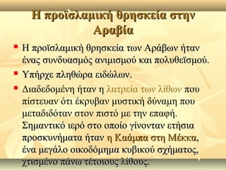 Η προϊσλαμική θρησκεία στηνΗ προϊσλαμική θρησκεία στην
ΑραβίαΑραβία
 Η προϊσλαμική θρησκεία των Αράβων ήτανΗ προϊσλαμική θρησκεία των Αράβων ήταν
ένας συνδυασμός ανιμισμού και πολυθεϊσμού.ένας συνδυασμός ανιμισμού και πολυθεϊσμού.
 Υπήρχε πληθώρα ειδώλων.Υπήρχε πληθώρα ειδώλων.
 Διαδεδομένη ήταν η λατρεία των λίθων που
πίστευαν ότι έκρυβαν μυστική δύναμη που
μεταδιδόταν στον πιστό με την επαφή.
Σημαντικό ιερό στο οποίο γίνονταν ετήσιαΣημαντικό ιερό στο οποίο γίνονταν ετήσια
προσκυνήματα ήτανπροσκυνήματα ήταν η Καάμπα στη Μέκκαη Καάμπα στη Μέκκα,,
ένα μεγάλο οικοδόμημα κυβικού σχήματος,ένα μεγάλο οικοδόμημα κυβικού σχήματος,
χτισμένο πάνω τέτοιους λίθους.χτισμένο πάνω τέτοιους λίθους.
 