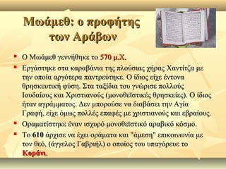 ΜωάμεθΜωάμεθ:: ο προφήτηςο προφήτης
των Αράβωντων Αράβων
 Ο Μωάμεθ γεννήθηκε τοΟ Μωάμεθ γεννήθηκε το 570 μ.Χ.570 μ.Χ.
 Εργάστηκε στα καραβάνια της πλούσιας χήρας Χαντίτζα μεΕργάστηκε στα καραβάνια της πλούσιας χήρας Χαντίτζα με
την οποία αργότερα παντρεύτηκε. Ο ίδιος είχε έντονατην οποία αργότερα παντρεύτηκε. Ο ίδιος είχε έντονα
θρησκευτική φύση. Στα ταξίδια του γνώρισε πολλούςθρησκευτική φύση. Στα ταξίδια του γνώρισε πολλούς
Ιουδαίους και Χριστιανούς (μονοθεϊστικές θρησκείες). Ο ίδιοςΙουδαίους και Χριστιανούς (μονοθεϊστικές θρησκείες). Ο ίδιος
ήταν αγράμματος. Δεν μπορούσε να διαβάσει την Αγίαήταν αγράμματος. Δεν μπορούσε να διαβάσει την Αγία
Γραφή, είχε όμως πολλές επαφές με χριστιανούς και εβραίους.Γραφή, είχε όμως πολλές επαφές με χριστιανούς και εβραίους.
 Οραματίστηκε έναν ισχυρό μονοθεϊστικό αραβικό κόσμο.Οραματίστηκε έναν ισχυρό μονοθεϊστικό αραβικό κόσμο.
 ΤοΤο 610610 άρχισε να έχει οράματα και "άμεση" επικοινωνία μεάρχισε να έχει οράματα και "άμεση" επικοινωνία με
τον θεό, (άγγελος Γαβριήλ) ο οποίος του υπαγόρευε τοτον θεό, (άγγελος Γαβριήλ) ο οποίος του υπαγόρευε το
ΚοράνιΚοράνι..
 