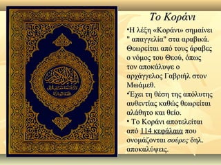 Το ΚοράνιΤο Κοράνι
•Η λέξη «Κοράνι» σημαίνειΗ λέξη «Κοράνι» σημαίνει
" απαγγελία" στα αραβικά." απαγγελία" στα αραβικά.
Θεωρείται από τους άραβεςΘεωρείται από τους άραβες
ο νόμος του Θεού, όπωςο νόμος του Θεού, όπως
τον αποκάλυψε οτον αποκάλυψε ο
αρχάγγελος Γαβριήλ στοναρχάγγελος Γαβριήλ στον
Μωάμεθ.Μωάμεθ.
•Έχει τη θέση της απόλυτηςΈχει τη θέση της απόλυτης
αυθεντίας καθώς θεωρείταιαυθεντίας καθώς θεωρείται
αλάθητο και θείο.αλάθητο και θείο.
• Το Κοράνι αποτελείταιΤο Κοράνι αποτελείται
απόαπό 114 κεφάλαια114 κεφάλαια πουπου
ονομάζονταιονομάζονται σούρεςσούρες δηλ.δηλ.
αποκαλύψεις.αποκαλύψεις.
 