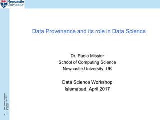 DataScienceWorkshop
Islamabad,April2017
P.Missier
1
Data Provenance and its role in Data Science
Dr. Paolo Missier
School of Computing Science
Newcastle University, UK
Data Science Workshop
Islamabad, April 2017
 