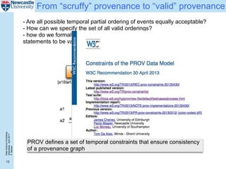 DataScienceWorkshop
Islamabad,April2017
P.Missier
13
From “scruffy” provenance to “valid” provenance
- Are all possible temporal partial ordering of events equally acceptable?
- How can we specify the set of all valid orderings?
- how do we formally define what it means for a set of provenance
statements to be valid?
PROV defines a set of temporal constraints that ensure consistency
of a provenance graph
 