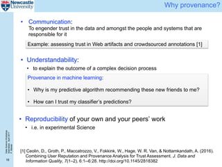 DataScienceWorkshop
Islamabad,April2017
P.Missier
16
Why provenance?
Provenance in machine learning:
• Why is my predictive algorithm recommending these new friends to me?
• How can I trust my classifier’s predictions?
[1] Ceolin, D., Groth, P., Maccatrozzo, V., Fokkink, W., Hage, W. R. Van, & Nottamkandath, A. (2016).
Combining User Reputation and Provenance Analysis for Trust Assessment. J. Data and
Information Quality, 7(1–2), 6:1--6:28. http://doi.org/10.1145/2818382
• Reproducibility of your own and your peers’ work
• i.e. in experimental Science
Example: assessing trust in Web artifacts and crowdsourced annotations [1]
• Communication:
To engender trust in the data and amongst the people and systems that are
responsible for it
• Understandability:
• to explain the outcome of a complex decision process
 