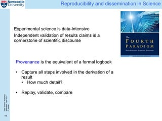 DataScienceWorkshop
Islamabad,April2017
P.Missier
19
Reproducibility and dissemination in Science
Experimental science is data-intensive
Independent validation of results claims is a
cornerstone of scientific discourse
Provenance is the equivalent of a formal logbook
• Capture all steps involved in the derivation of a
result
• How much detail?
• Replay, validate, compare
 