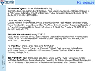 DataScienceWorkshop
Islamabad,April2017
P.Missier
24
References
Research Objects: www.researchobject.org
Bechhofer, Sean, Iain Buchan, David De Roure, Paolo Missier, J. Ainsworth, J. Bhagat, P. Couch, et
al. “Why Linked Data Is Not Enough for Scientists.” Future Generation Computer Systems (2011).
doi:doi:10.1016/j.future.2011.08.004.
DataONE: dataone.org
Cuevas-Vicenttín, Víctor, Parisa Kianmajd, Bertram Ludäscher, Paolo Missier, Fernando Chirigati,
Yaxing Wei, David Koop, and Saumen Dey. “The PBase Scientific Workflow Provenance Repository.”
In Procs. 9th International Digital Curation Conference, 9:28–38. San Francisco, CA, USA, 2014.
doi:10.2218/ijdc.v9i2.332.
Process Virtualisation using TOSCA
Qasha, Rawaa, Jacek Cala, and Paul Watson. “Towards Automated Workflow Deployment in the Cloud Using
TOSCA.” In 2015 IEEE 8th International Conference on Cloud Computing, 1037–1040. New York, 2015.
doi:10.1109/CLOUD.2015.146.
NoWorkflow: provenance recording for Python
Murta, Leonardo, Vanessa Braganholo, Fernando Chirigati, David Koop, and Juliana Freire.
“noWorkflow: Capturing and Analyzing Provenance of Scripts⋆.” In Procs. IPAW’14. Cologne,
Germany: Springer, 2014.
YesWorkflow: Qian Zhang, Yang Cao, Qiwen Wang, Duc Vu, Priyaa Thavasimani, Timothy
McPhillips, Paolo Missier, Bertram Ludäscher, Revealing the Detailed Lineage of Script Outputs using
Hybrid Provenance, Procs. International Data Curation Conference, DCC, Edinburgh, 2017.
 