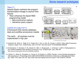 DataScienceWorkshop
Islamabad,April2017
P.Missier
34
Some research prototypes
Titian (*)
Apache Spark maintains the program
transformation lineage to recover from
failures
• Titian enhances the Spark RDD
programming model
• data provenance capture
• interactive query support
(*) Interlandi, M., Shah, K., Tetali, S. D., Gulzar, M. A., Yoo, S., Kim, M., Condie, T. (2015). Titian: Data Provenance
Support in Spark. Proc. VLDB Endow., 9(3), 216–227. http://doi.org/10.14778/2850583.2850595
Lipstick on a pig (+)(++)
A framework that marries database-
style and workflow provenance models
The catch… all modules must be
implemented in Pig Latin
(+) Amsterdamer, Y., Davidson, S. B., Deutch, D., Milo, T., Stoyanovich, J., & Tannen, V. (2011). Putting lipstick on
pig: enabling database-style workflow provenance. Proc. VLDB Endow., 5(4), 346–357.
http://dl.acm.org/citation.cfm?id=2095686.2095693
(++) Olston, C., Reed, B., Srivastava, U., Kumar, R., & Tomkins, A. (2008). Pig latin: a not-so-foreign language for
data processing. In Proceedings of the 2008 ACM SIGMOD international conference on Management of data
(pp. 1099–1110). New York, NY, USA: ACM. http://doi.org/http://doi.acm.org/10.1145/1376616.1376726
 