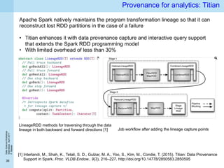 DataScienceWorkshop
Islamabad,April2017
P.Missier
36
Provenance for analytics: Titian
Apache Spark natively maintains the program transformation lineage so that it can
reconstruct lost RDD partitions in the case of a failure
• Titian enhances it with data provenance capture and interactive query support
that extends the Spark RDD programming model
• With limited overhead of less than 30%
[1] Interlandi, M., Shah, K., Tetali, S. D., Gulzar, M. A., Yoo, S., Kim, M., Condie, T. (2015). Titian: Data Provenance
Support in Spark. Proc. VLDB Endow., 9(3), 216–227. http://doi.org/10.14778/2850583.2850595
LineageRDD methods for traversing through the data
lineage in both backward and forward directions [1] Job workflow after adding the lineage capture points
 