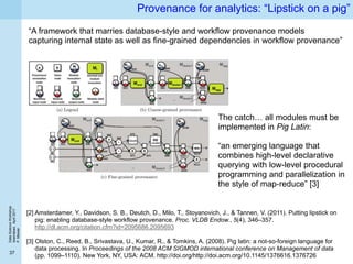 DataScienceWorkshop
Islamabad,April2017
P.Missier
37
Provenance for analytics: “Lipstick on a pig”
[2] Amsterdamer, Y., Davidson, S. B., Deutch, D., Milo, T., Stoyanovich, J., & Tannen, V. (2011). Putting lipstick on
pig: enabling database-style workflow provenance. Proc. VLDB Endow., 5(4), 346–357.
http://dl.acm.org/citation.cfm?id=2095686.2095693
[3] Olston, C., Reed, B., Srivastava, U., Kumar, R., & Tomkins, A. (2008). Pig latin: a not-so-foreign language for
data processing. In Proceedings of the 2008 ACM SIGMOD international conference on Management of data
(pp. 1099–1110). New York, NY, USA: ACM. http://doi.org/http://doi.acm.org/10.1145/1376616.1376726
“A framework that marries database-style and workflow provenance models
capturing internal state as well as fine-grained dependencies in workflow provenance”
The catch… all modules must be
implemented in Pig Latin:
“an emerging language that
combines high-level declarative
querying with low-level procedural
programming and parallelization in
the style of map-reduce” [3]
 