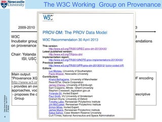 DataScienceWorkshop
Islamabad,April2017
P.Missier
4
The W3C Working Group on Provenance
W3C
Incubator group
on provenance
Chair: Yolanda Gil,
ISI, USC
W3C
working group
approved
Chairs:
Luc Moreau,
Paul Groth
2009-2010
Main output:
“Provenance XG Final Report”
http://www.w3.org/2005/Incubator/prov/XGR-prov/
- provides an overview of the various existing
approaches, vocabularies
- proposes the creation of a dedicated W3C Working
Group
April, 2011 April, 2013
Proposed
Recommendations
finalised
prov-dm: Data Model
prov-o: OWL ontology, RDF encoding
prov-n: prov notation
prov-constraints
...plus a number of non-prescriptive
Notes
http://www.w3.org/2011/prov/wiki/
 
