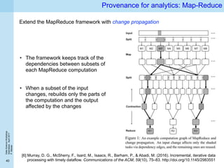 DataScienceWorkshop
Islamabad,April2017
P.Missier
40
Provenance for analytics: Map-Reduce
[6] Murray, D. G., McSherry, F., Isard, M., Isaacs, R., Barham, P., & Abadi, M. (2016). Incremental, iterative data
processing with timely dataflow. Communications of the ACM, 59(10), 75–83. http://doi.org/10.1145/2983551
Extend the MapReduce framework with change propagation
• The framework keeps track of the
dependencies between subsets of
each MapReduce computation
• When a subset of the input
changes, rebuilds only the parts of
the computation and the output
affected by the changes
 