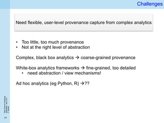 DataScienceWorkshop
Islamabad,April2017
P.Missier
41
Challenges
• Too little, too much provenance
• Not at the right level of abstraction
Complex, black box analytics  coarse-grained provenance
White-box analytics frameworks  fine-grained, too detailed
• need abstraction / view mechanisms!
Ad hoc analytics (eg Python, R) ??
Need flexible, user-level provenance capture from complex analytics
 