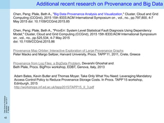 DataScienceWorkshop
Islamabad,April2017
P.Missier
42
Additional recent research on Provenance and Big Data
Chen, Peng; Plale, Beth A., "Big Data Provenance Analysis and Visualization," Cluster, Cloud and Grid
Computing (CCGrid), 2015 15th IEEE/ACM International Symposium on , vol., no., pp.797,800, 4-7
May 2015 doi: 10.1109/CCGrid.2015.85
Chen, Peng; Plale, Beth A., "ProvErr: System Level Statistical Fault Diagnosis Using Dependency
Model," Cluster, Cloud and Grid Computing (CCGrid), 2015 15th IEEE/ACM International Symposium
on , vol., no., pp.525,534, 4-7 May 2015
doi: 10.1109/CCGrid.2015.86
Provenance Map Orbiter: Interactive Exploration of Large Provenance Graphs
Peter Macko and Margo Seltzer, Harvard University, Procs. TAPP’11, 2011, Crete, Greece
Provenance from Log Files: a BigData Problem, Devarshi Ghoshal and
Beth Plale, Procs. BigProv workshop, EDBT, Genova, Italy, 2013
Adam Bates, Kevin Butler and Thomas Moyer. Take Only What You Need: Leveraging Mandatory
Access Control Policy to Reduce Provenance Storage Costs. In Procs. TAPP’15 workshop,
Edinburgh, 2015
http://workshops.inf.ed.ac.uk/tapp2015/TAPP15_II_3.pdf
 