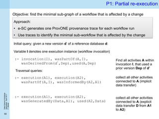 DataScienceWorkshop
Islamabad,April2017
P.Missier
50
P1: Partial re-execution
Objective: find the minimal sub-graph of a workflow that is affected by a change
Approach:
• e-SC generates one ProvONE provenance trace for each workflow run
• Use traces to identify the minimal sub-workflow that is affected by the change
:- invocation(I), wasPartOf(A,I),
wasDerivedFrom(d’,Dep),used(A,Dep)
Initial query: given a new version d’ of a reference database d:
Variable I denotes one execution instance (workflow invocation)
Traversal queries:
:- execution(A1), execution(A2),
wasPartOf(A,I), wasInformedBy(A2,A1)
collect all other activities
connected to A (implicit
data transfer)
:- execution(A1), execution(A2),
wasGeneratedBy(Data,A1), used(A2,Data)
collect all other activities
connected to A (explicit
data transfer D from A1
to A2)
Find all activities A within
invocation I, that used a
prior version Dep of d’
 