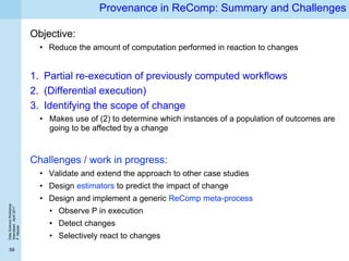 DataScienceWorkshop
Islamabad,April2017
P.Missier
59
Provenance in ReComp: Summary and Challenges
Objective:
• Reduce the amount of computation performed in reaction to changes
1. Partial re-execution of previously computed workflows
2. (Differential execution)
3. Identifying the scope of change
• Makes use of (2) to determine which instances of a population of outcomes are
going to be affected by a change
Challenges / work in progress:
• Validate and extend the approach to other case studies
• Design estimators to predict the impact of change
• Design and implement a generic ReComp meta-process
• Observe P in execution
• Detect changes
• Selectively react to changes
 