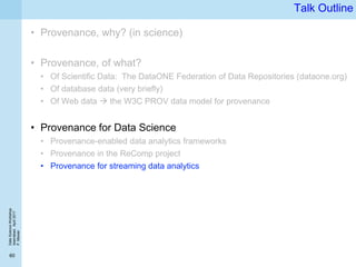 DataScienceWorkshop
Islamabad,April2017
P.Missier
60
Talk Outline
• Provenance, why? (in science)
• Provenance, of what?
• Of Scientific Data: The DataONE Federation of Data Repositories (dataone.org)
• Of database data (very briefly)
• Of Web data  the W3C PROV data model for provenance
• Provenance for Data Science
• Provenance-enabled data analytics frameworks
• Provenance in the ReComp project
• Provenance for streaming data analytics
 