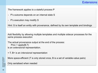 DataScienceWorkshop
Islamabad,April2017
P.Missier
66
Extensions
The framework applies to a stateful process P
- P’s outcome depends on an internal state S
- P’s execution may modify S
Hint: S is itself an entity with provenance, defined by its own template and bindings
Add flexibility by allowing multiple templates and multiple sidecar processes for the
same process execution
The actual provenance output at the end of the process:
Prov = apply(B,T)
is an extensional representation.
< T, B> is an intensional representation
More space-efficient (T is only stored once, B is a set of variable-value pairs)
Only serialised when needed
 