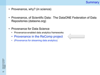 DataScienceWorkshop
Islamabad,April2017
P.Missier
67
Summary
• Provenance, why? (in science)
• Provenance, of Scientific Data: The DataONE Federation of Data
Repositories (dataone.org)
• Provenance for Data Science
• Provenance-enabled data analytics frameworks
• Provenance in the ReComp project
• (Provenance for streaming data analytics)
 