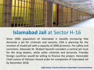Islamabad Jail at Sector H-16
Since 1960, population of Islamabad is steadily increasing that
demands a jail for criminals and convicts. CDA is planning for the
erection of model jail with a capacity of 2000 prisoners. For safety and
correction, Advocate M. Shakeel Qureshi considers a central jail must
for the drug dealers, white collar criminals and terrorists. Friendly
foreign countries would be willing to finance the project. Honorable
Chief Justice of Pakistan should order for completion of Islamabad Jail
by December 2018.
Sajid Imtiaz: Creative Director Graymatter Communications
 