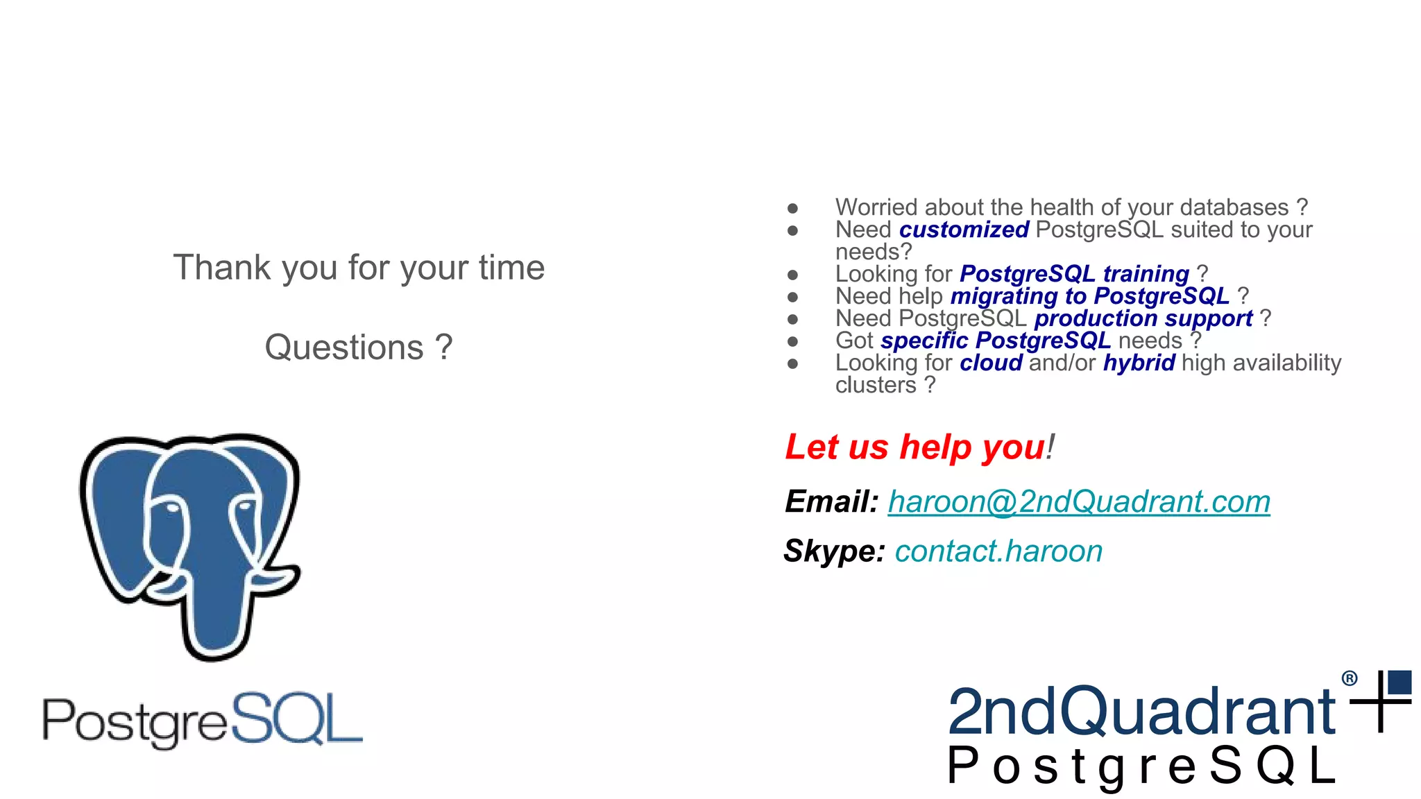 Thank you for your time
Questions ?
● Worried about the health of your databases ?
● Need customized PostgreSQL suited to your
needs?
● Looking for PostgreSQL training ?
● Need help migrating to PostgreSQL ?
● Need PostgreSQL production support ?
● Got specific PostgreSQL needs ?
● Looking for cloud and/or hybrid high availability
clusters ?
Let us help you!
Email: haroon@2ndQuadrant.com
Skype: contact.haroon
 