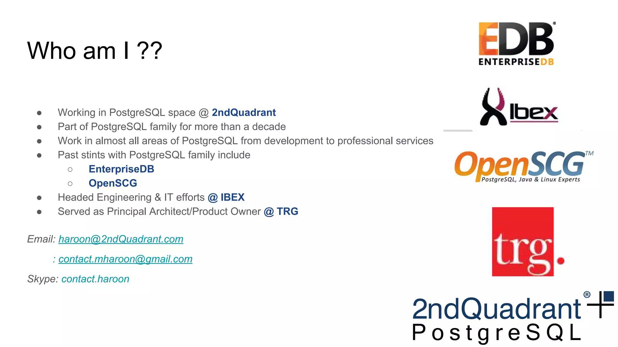 Who am I ??
● Working in PostgreSQL space @ 2ndQuadrant
● Part of PostgreSQL family for more than a decade
● Work in almost all areas of PostgreSQL from development to professional services
● Past stints with PostgreSQL family include
○ EnterpriseDB
○ OpenSCG
● Headed Engineering & IT efforts @ IBEX
● Served as Principal Architect/Product Owner @ TRG
Email: haroon@2ndQuadrant.com
: contact.mharoon@gmail.com
Skype: contact.haroon
 
