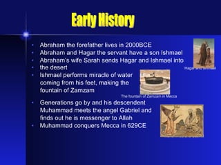 Abraham the forefather lives in 2000BCE Abraham and Hagar the servant have a son Ishmael Abraham’s wife Sarah sends Hagar and Ishmael into  the desert   Hagar and Ishmael Ishmael performs miracle of water  coming from his feet, making the  fountain of Zamzam   The fountain of Zamzam in Mecca Generations go by and his descendent  Muhammad meets the angel Gabriel and  finds out he is messenger to Allah Muhammad conquers Mecca in 629CE Muhammad and Gabriel Early History 