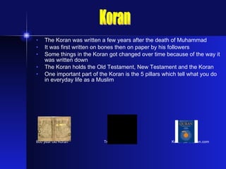 The Koran was written a few years after the death of Muhammad It was first written on bones then on paper by his followers Some things in the Koran got changed over time because of the way it was written down The Koran holds the Old Testament, New Testament and the Koran One important part of the Koran is the 5 pillars which tell what you do in everyday life as a Muslim 800 year old Koran Traditional Koran Koran at Amazon.com Koran 