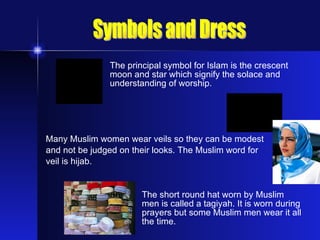 The principal symbol for Islam is the crescent  moon and star which signify the solace and  understanding of worship.  Many Muslim women wear veils so they can be modest and not be judged on their looks. The Muslim word for  veil is hijab. The short round hat worn by Muslim  men is called a tagiyah. It is worn during  prayers but some Muslim men wear it all  the time. Symbols and Dress 