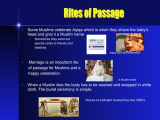 Some Muslims celebrate Aqiqa which is when they shave the baby’s head and give it a Muslim name Sometimes they send out  special cards to friends and  relatives   Aqiqa card and ceremony Marriage is an important rite of passage for Muslims and a happy celebration     A Muslim bride   When a Muslim dies the body has to be washed and wrapped in white cloth. The burial ceremony is simple. Picture of a Muslim funeral from the 1800’s Rites of Passage 