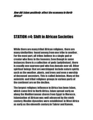 How did Islam positively affect theeconomy in North
Africa?
STATION #4: Shift in African Societies
While there are manytribal African religions, there are
manysimilarities foundamongfromone tribe to another.
For the most part, all tribes believe in a single god or
creator who lives in the heavens.Eventhough in some
instances there is a collection of gods (polytheism), there
is usually one supreme god who has domain over all. Other
spiritual beings that are worshipped include nature spirits
such as the weather, plants, andtrees andeven a worship
of deceased ancestors. This is called Animism. Many of the
animistic andtribal religious groups in various parts of
the continent are on the decline.
The largest religious influence in Africa has been Islam,
which came first to North Africa. Islam spread early on
along the Mediterranean shores from Egypt to Morocco.
Islamization of African was well advanced by the ninth
century;Muslim dynasties were established in West Africa
as early as the eleventh centuryin Takrur andKanem.
 