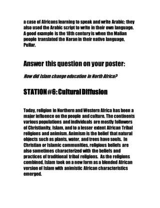 a case of Africans learning to speak andwrite Arabic; they
also used the Arabic script to write in their own language.
A good example is the 18th century is when the Malian
people translated the Koranin their native language,
Pullar.
Answer this question on your poster:
How did Islam changeeducation in North Africa?
STATION#6:CulturalDiffusion
Today, religion in Northern andWestern Africa has been a
major influence on the people andculture. The continents
various populations andindividuals are mostly followers
of Christianity, Islam, andto a lesser extent African Tribal
religions and animism. Animism is the belief that natural
objects such as plants, water, andtrees have souls. In
Christian or Islamic communities, religious beliefs are
also sometimes characterized with the beliefs and
practices of traditional tribal religions. As the religions
combined, Islam took on a new form as a blended African
version of Islam with animistic African characteristics
emerged.
 