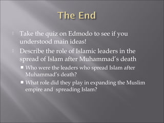    Take the quiz on Edmodo to see if you
    understood main ideas!
   Describe the role of Islamic leaders in the
    spread of Islam after Muhammad’s death
     Who were the leaders who spread Islam after
      Muhammad’s death?
     What role did they play in expanding the Muslim
      empire and spreading Islam?
 